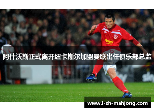 阿什沃斯正式离开纽卡斯尔加盟曼联出任俱乐部总监 阿什沃斯正式离开纽卡斯尔加盟曼联出任俱乐部总监