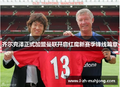 齐尔克泽正式加盟曼联开启红魔新赛季锋线篇章 齐尔克泽正式加盟曼联开启红魔新赛季锋线篇章